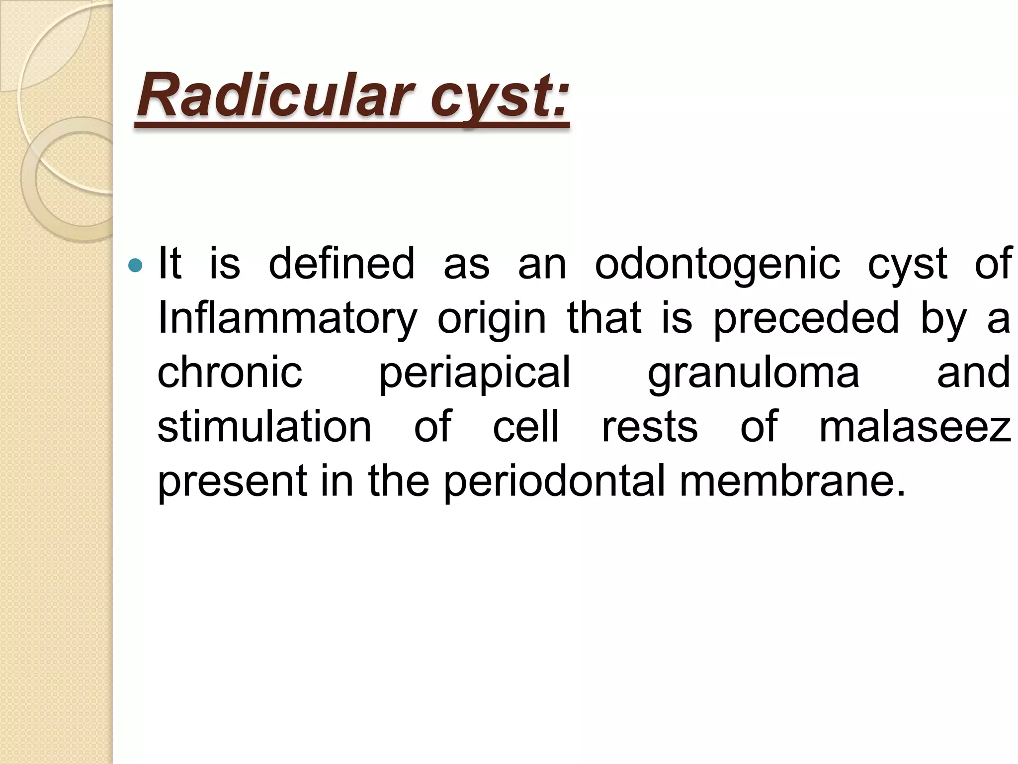 Radicular cyst:

   It is defined as an odontogenic cyst of
    Inflammatory origin that is preceded by a
    chronic     periapical   granuloma    and
    stimulation of cell rests of malaseez
    present in the periodontal membrane.
 