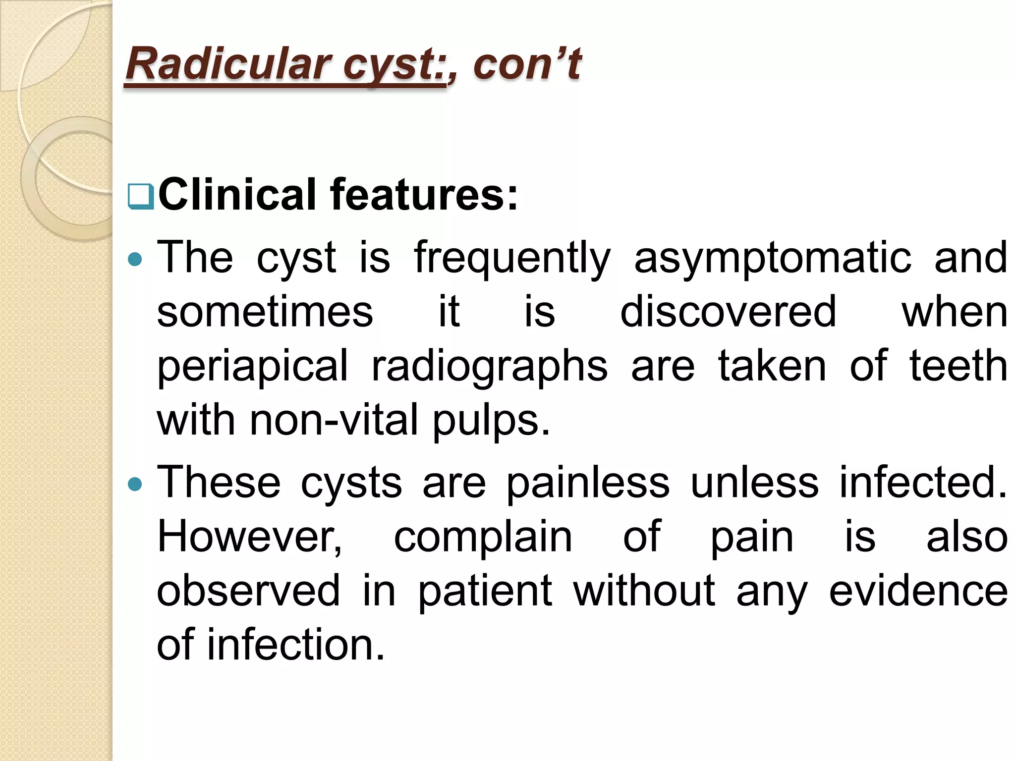 Radicular cyst:, con’t

Clinical   features:
 The cyst is frequently asymptomatic and
  sometimes it is discovered when
  periapical radiographs are taken of teeth
  with non-vital pulps.
 These cysts are painless unless infected.
  However, complain of pain is also
  observed in patient without any evidence
  of infection.
 