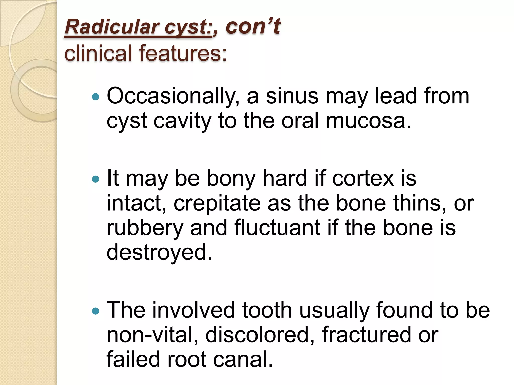Radicular cyst:, con’t
clinical features:
     Occasionally, a sinus may lead from
      cyst cavity to the oral mucosa.

     It may be bony hard if cortex is
      intact, crepitate as the bone thins, or
      rubbery and fluctuant if the bone is
      destroyed.

     The involved tooth usually found to be
      non-vital, discolored, fractured or
      failed root canal.
 