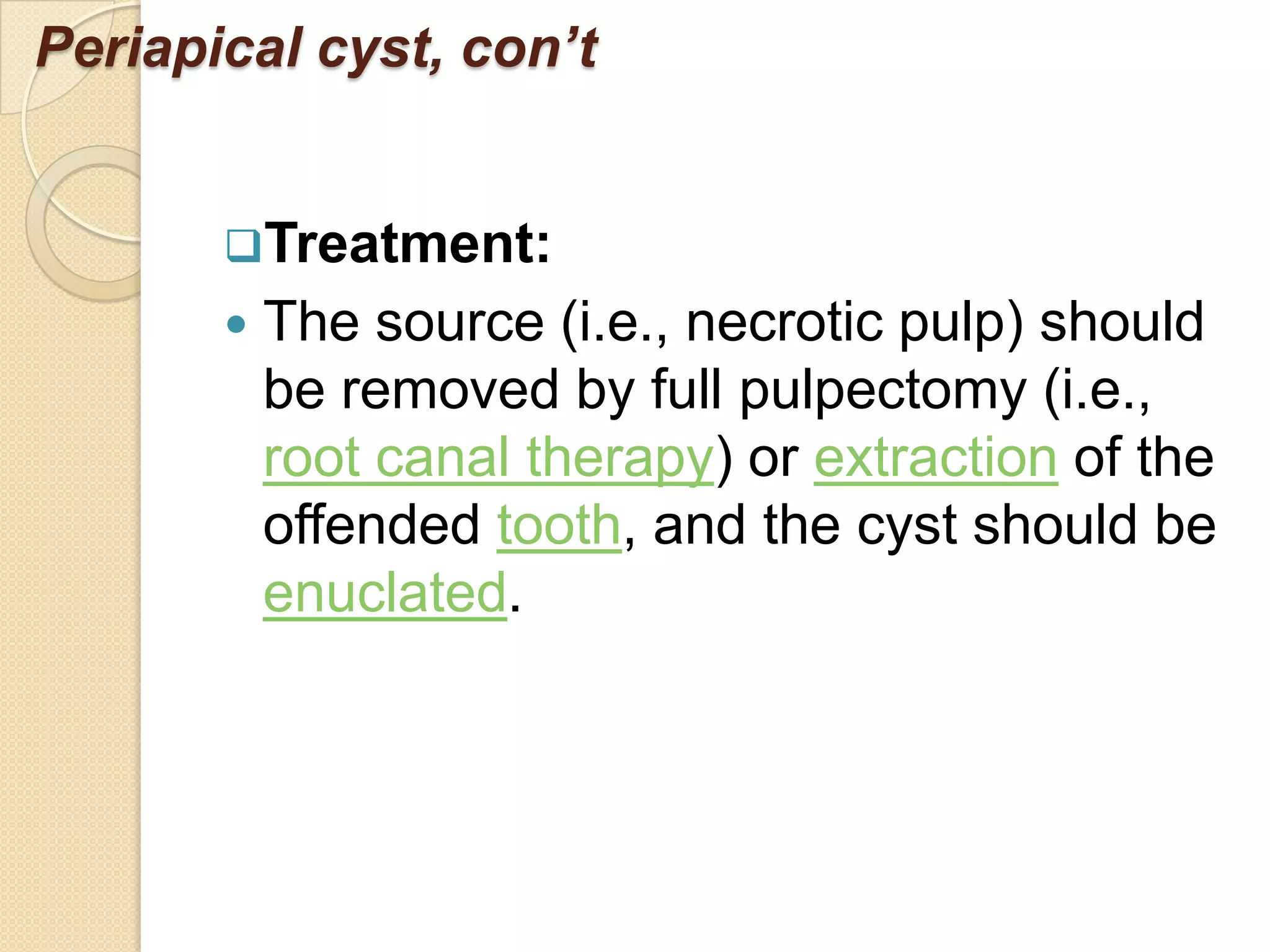 Periapical cyst, con’t


       Treatment:
          The source (i.e., necrotic pulp) should
           be removed by full pulpectomy (i.e.,
           root canal therapy) or extraction of the
           offended tooth, and the cyst should be
           enuclated.
 