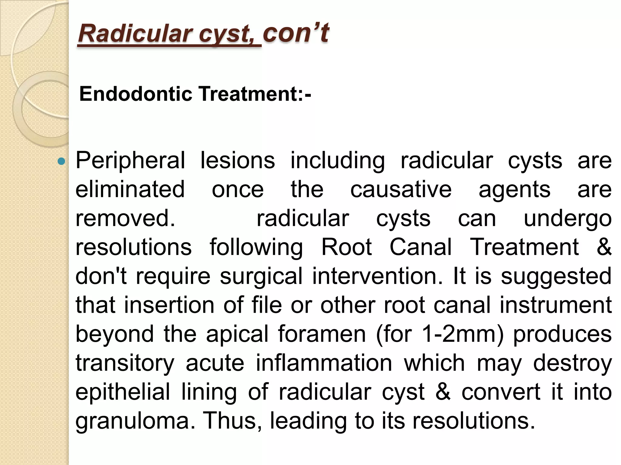 Radicular cyst, con’t

    Endodontic Treatment:-


   Peripheral lesions including radicular cysts are
    eliminated once the causative agents are
    removed.           radicular cysts can undergo
    resolutions following Root Canal Treatment &
    don't require surgical intervention. It is suggested
    that insertion of file or other root canal instrument
    beyond the apical foramen (for 1-2mm) produces
    transitory acute inflammation which may destroy
    epithelial lining of radicular cyst & convert it into
    granuloma. Thus, leading to its resolutions.
 