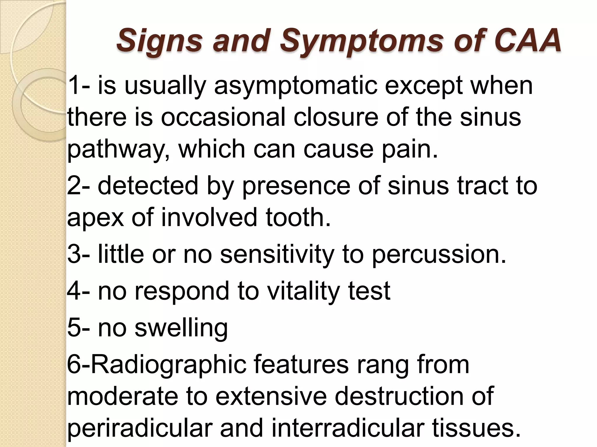 Signs and Symptoms of CAA
1- is usually asymptomatic except when
there is occasional closure of the sinus
pathway, which can cause pain.
2- detected by presence of sinus tract to
apex of involved tooth.
3- little or no sensitivity to percussion.
4- no respond to vitality test
5- no swelling
6-Radiographic features rang from
moderate to extensive destruction of
periradicular and interradicular tissues.
 