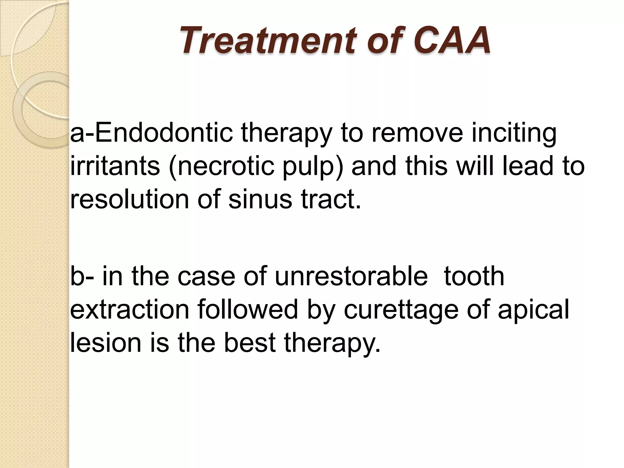 Treatment of CAA

a-Endodontic therapy to remove inciting
irritants (necrotic pulp) and this will lead to
resolution of sinus tract.

b- in the case of unrestorable tooth
extraction followed by curettage of apical
lesion is the best therapy.
 