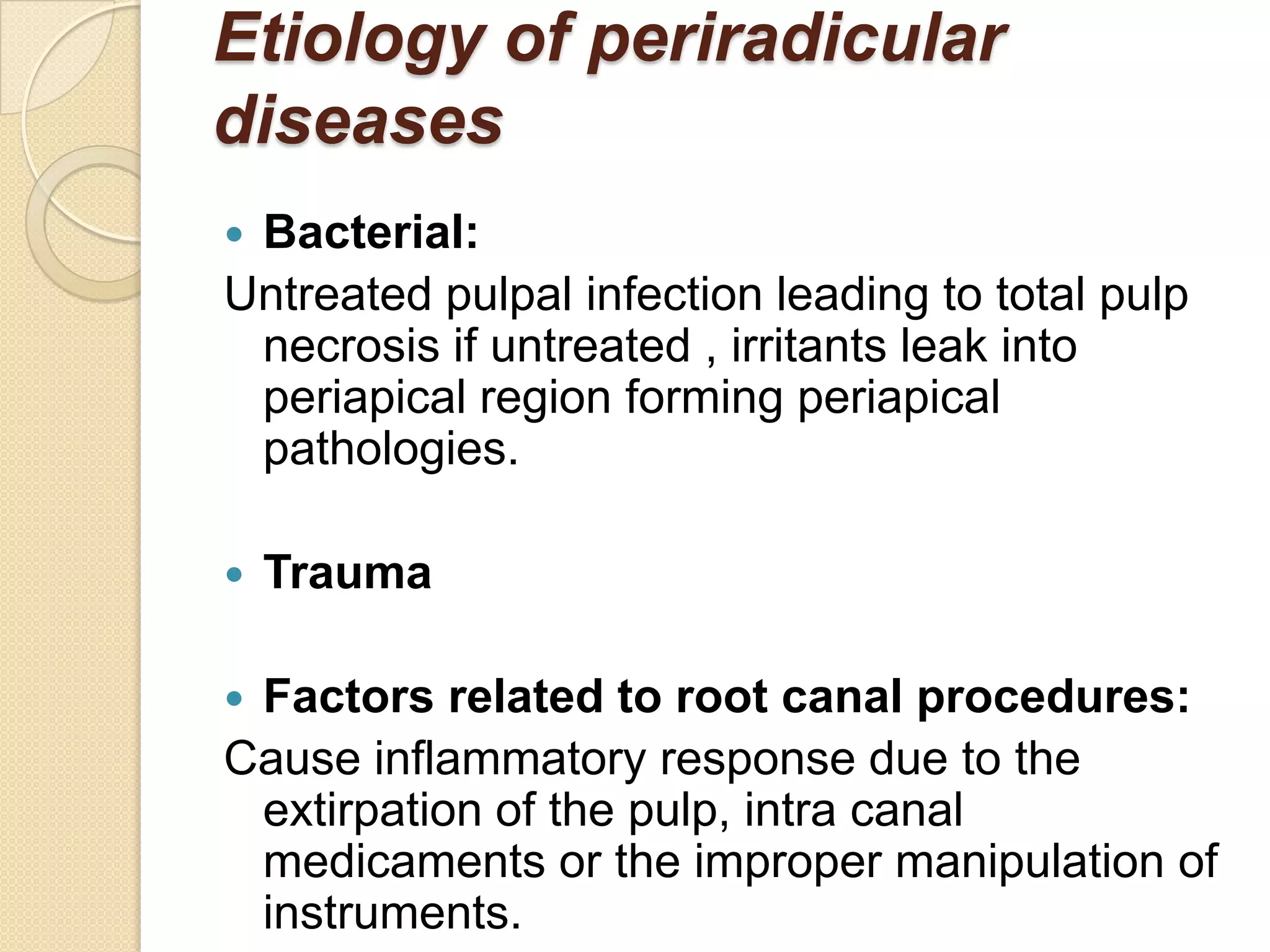 Etiology of periradicular
diseases
Bacterial:
Untreated pulpal infection leading to total pulp
 necrosis if untreated , irritants leak into
 periapical region forming periapical
 pathologies.

   Trauma

Factors related to root canal procedures:
Cause inflammatory response due to the
 extirpation of the pulp, intra canal
 medicaments or the improper manipulation of
 instruments.
 