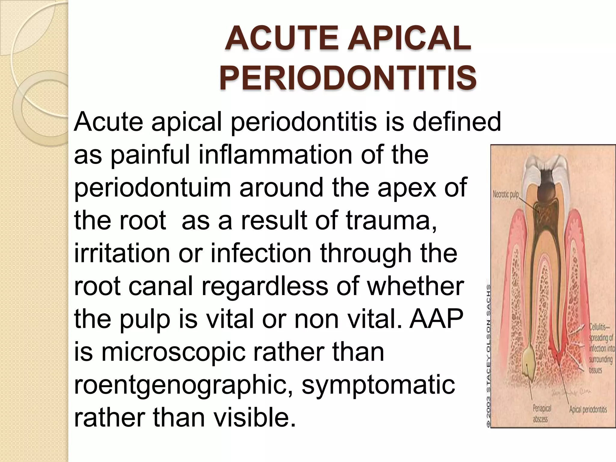 ACUTE APICAL
            PERIODONTITIS
Acute apical periodontitis is defined
as painful inflammation of the
periodontuim around the apex of
the root as a result of trauma,
irritation or infection through the
root canal regardless of whether
the pulp is vital or non vital. AAP
is microscopic rather than
roentgenographic, symptomatic
rather than visible.
 