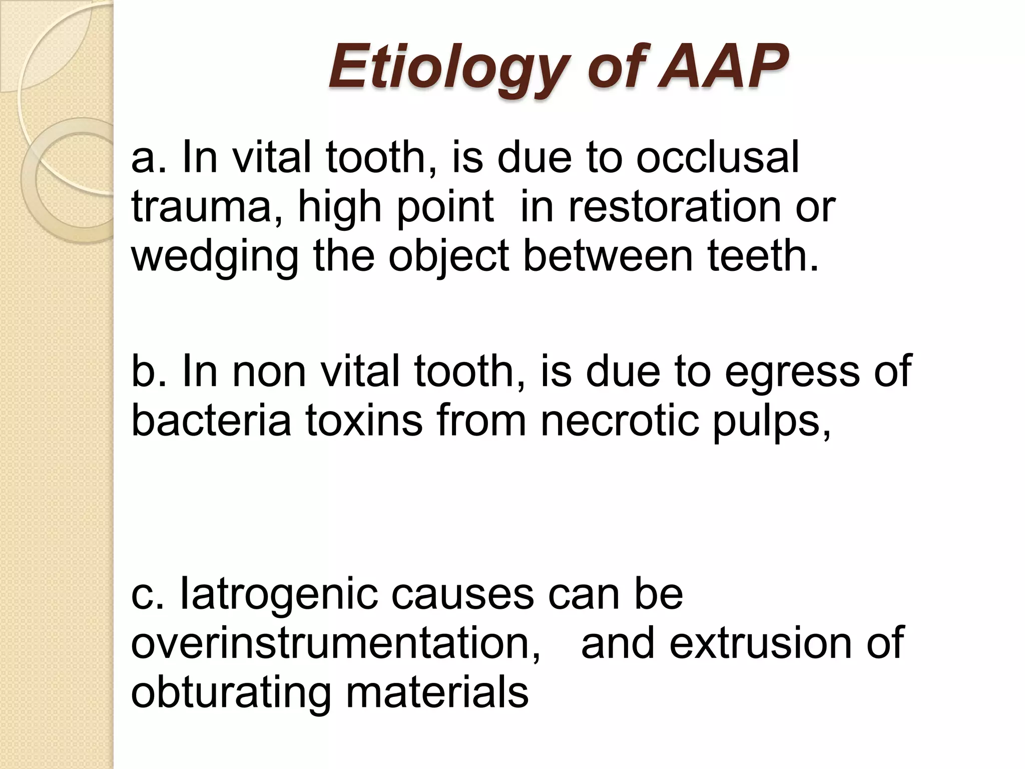 Etiology of AAP
a. In vital tooth, is due to occlusal
trauma, high point in restoration or
wedging the object between teeth.

b. In non vital tooth, is due to egress of
bacteria toxins from necrotic pulps,


c. Iatrogenic causes can be
overinstrumentation, and extrusion of
obturating materials
 