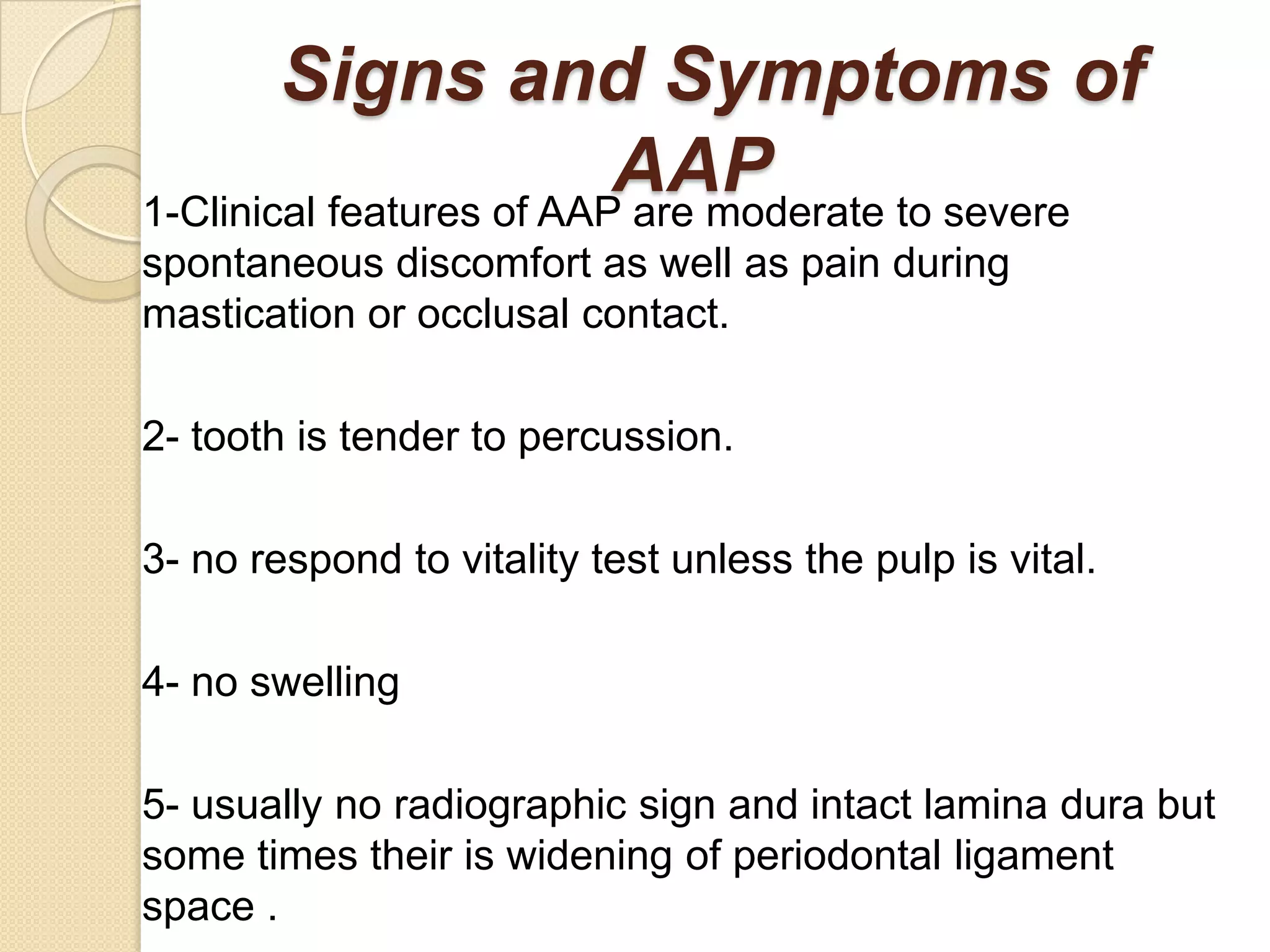 Signs and Symptoms of
                          AAP
1-Clinical features of AAP are moderate to severe
spontaneous discomfort as well as pain during
mastication or occlusal contact.

2- tooth is tender to percussion.

3- no respond to vitality test unless the pulp is vital.

4- no swelling

5- usually no radiographic sign and intact lamina dura but
some times their is widening of periodontal ligament
space .
 