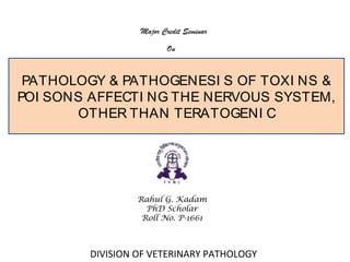 Rahul G. Kadam
PhD Scholar
Roll No. P-1661
PATHOLOGY & PATHOGENESI S OF TOXI NS &
POI SONS AFFECTI NG THE NERVOUS SYSTEM,
OTHER THAN TERATOGENI C
DIVISION OF VETERINARY PATHOLOGY
Major Credit Seminar
On
 