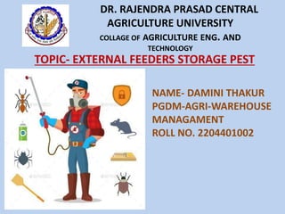 DR. RAJENDRA PRASAD CENTRAL
AGRICULTURE UNIVERSITY
COLLAGE OF AGRICULTURE ENG. AND
TECHNOLOGY
TOPIC- EXTERNAL FEEDERS STORAGE PEST
NAME- DAMINI THAKUR
PGDM-AGRI-WAREHOUSE
MANAGAMENT
ROLL NO. 2204401002
 