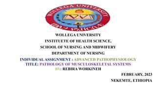.
WOLLEGA UNIVERSITY
INSTITUETE OF HEALTH SCIENCE,
SCHOOL OF NURSING AND MIDWIFERY
DEPARTMENT OF NURSING
INDIVIDUAL ASSIGNMENT : ADVANCED PATHOPHYSIOLOGY
TITLE: PATHOLOGY OF MUSCULOSKELETAL SYSTEMS
BY: REBIRA WORKINEH
FEBRUARY, 2023
NEKEMTE, ETHIOPIA
 