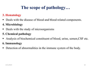 The scope of pathology…
3. Hematology
 Deals with the disease of blood and blood related components.
4. Microbiology
 Deals with the study of microorganisms
5. Chemical pathology
 Analysis of biochemical constituent of blood, urine, semen,CSF etc.
6. Immunology
 Detection of abnormalities in the immune system of the body.
2/21/2023 10
 