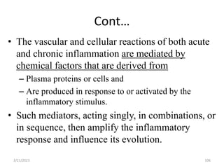 Cont…
106
• The vascular and cellular reactions of both acute
and chronic inflammation are mediated by
chemical factors that are derived from
– Plasma proteins or cells and
– Are produced in response to or activated by the
inflammatory stimulus.
• Such mediators, acting singly, in combinations, or
in sequence, then amplify the inflammatory
response and influence its evolution.
2/21/2023
 