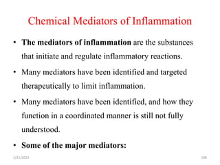 Chemical Mediators of Inflammation
108
• The mediators of inflammation are the substances
that initiate and regulate inflammatory reactions.
• Many mediators have been identified and targeted
therapeutically to limit inflammation.
• Many mediators have been identified, and how they
function in a coordinated manner is still not fully
understood.
• Some of the major mediators:
2/21/2023
 