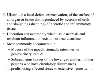 F. Ulcer --is a local defect, or excavation, of the surface of
an organ or tissue that is produced by necrosis of cells
and sloughing (shedding) of necrotic and inflammatory
tissue .
• Ulceration can occur only when tissue necrosis and
resultant inflammation exist on or near a surface.
• Most commonly encountered in
 Mucosa of the mouth, stomach, intestines, or
genitourinary tract &
 Subcutaneous tissues of the lower extremities in older
persons who have circulatory disturbances
predisposing affected tissue to extensive necrosis.
2/21/2023 118
 