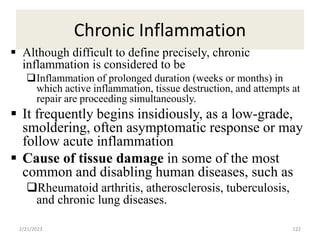 Chronic Inflammation
122
 Although difficult to define precisely, chronic
inflammation is considered to be
Inflammation of prolonged duration (weeks or months) in
which active inflammation, tissue destruction, and attempts at
repair are proceeding simultaneously.
 It frequently begins insidiously, as a low-grade,
smoldering, often asymptomatic response or may
follow acute inflammation
 Cause of tissue damage in some of the most
common and disabling human diseases, such as
Rheumatoid arthritis, atherosclerosis, tuberculosis,
and chronic lung diseases.
2/21/2023
 
