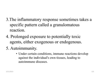3.The inflammatory response sometimes takes a
specific pattern called a granulomatous
reaction.
4. Prolonged exposure to potentially toxic
agents, either exogenous or endogenous.
5. Autoimmunity.
• Under certain conditions, immune reactions develop
against the individual's own tissues, leading to
autoimmune diseases.
2/21/2023 125
 