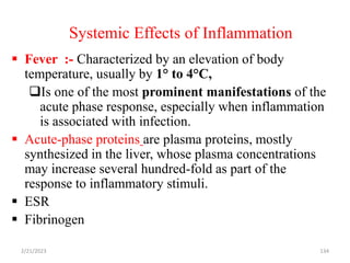 Systemic Effects of Inflammation
134
 Fever :- Characterized by an elevation of body
temperature, usually by 1° to 4°C,
Is one of the most prominent manifestations of the
acute phase response, especially when inflammation
is associated with infection.
 Acute-phase proteins are plasma proteins, mostly
synthesized in the liver, whose plasma concentrations
may increase several hundred-fold as part of the
response to inflammatory stimuli.
 ESR
 Fibrinogen
2/21/2023
 