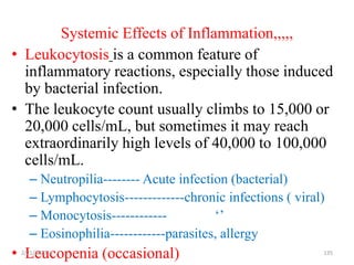 Systemic Effects of Inflammation,,,,,
• Leukocytosis is a common feature of
inflammatory reactions, especially those induced
by bacterial infection.
• The leukocyte count usually climbs to 15,000 or
20,000 cells/mL, but sometimes it may reach
extraordinarily high levels of 40,000 to 100,000
cells/mL.
– Neutropilia-------- Acute infection (bacterial)
– Lymphocytosis-------------chronic infections ( viral)
– Monocytosis------------ ‘’
– Eosinophilia------------parasites, allergy
• Leucopenia (occasional)
2/21/2023 135
 