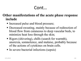 Cont…
136
Other manifestations of the acute phase response
include
 Increased pulse and blood pressure;
 Decreased sweating, mainly because of redirection of
blood flow from cutaneous to deep vascular beds, to
minimize heat loss through the skin;
 Rigors (shivering), chills (search for warmth),
anorexia, somnolence, and malaise, probably because
of the actions of cytokines on brain cells.
 In severe bacterial infections (sepsis)
2/21/2023
 