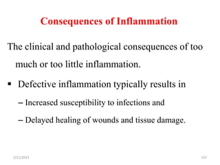 Consequences of Inflammation
137
The clinical and pathological consequences of too
much or too little inflammation.
 Defective inflammation typically results in
– Increased susceptibility to infections and
– Delayed healing of wounds and tissue damage.
2/21/2023
 