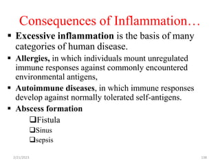 Consequences of Inflammation…
 Excessive inflammation is the basis of many
categories of human disease.
 Allergies, in which individuals mount unregulated
immune responses against commonly encountered
environmental antigens,
 Autoimmune diseases, in which immune responses
develop against normally tolerated self-antigens.
 Abscess formation
Fistula
Sinus
sepsis
2/21/2023 138
 