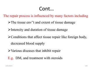 Cont…
The repair process is influenced by many factors including
The tissue env”t and extent of tissue damage
Intensity and duration of tissue damage
Conditions that affect tissue repair like foreign body,
decreased blood supply
Various diseases that inhibit repair
E.g. DM, and treatment with steroids
2/21/2023 159
 