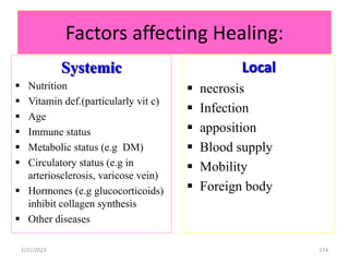 Factors affecting Healing:
Systemic
 Nutrition
 Vitamin def.(particularly vit c)
 Age
 Immune status
 Metabolic status (e.g DM)
 Circulatory status (e.g in
arteriosclerosis, varicose vein)
 Hormones (e.g glucocorticoids)
inhibit collagen synthesis
 Other diseases
Local
 necrosis
 Infection
 apposition
 Blood supply
 Mobility
 Foreign body
174
2/21/2023
 
