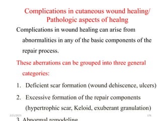 Complications in cutaneous wound healing/
Pathologic aspects of healng
Complications in wound healing can arise from
abnormalities in any of the basic components of the
repair process.
These aberrations can be grouped into three general
categories:
1. Deficient scar formation (wound dehiscence, ulcers)
2. Excessive formation of the repair components
(hypertrophic scar, Keloid, exuberant granulation)
176
2/21/2023
 