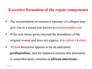 Excessive formation of the repair components
 The accumulation of excessive amounts of collagen may
give rise to a raised scar known as a hypertrophic scar
 If the scar tissue grows beyond the boundaries of the
original wound and does not regress, it is called a Keloid.
 Keloid formation appears to be an individual
predisposition, and for unknown reasons this aberration
is somewhat more common in african-americans.
178
2/21/2023
 