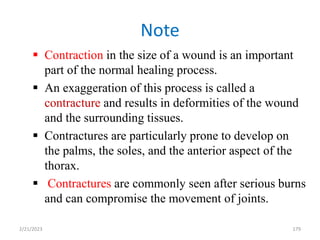 Note
 Contraction in the size of a wound is an important
part of the normal healing process.
 An exaggeration of this process is called a
contracture and results in deformities of the wound
and the surrounding tissues.
 Contractures are particularly prone to develop on
the palms, the soles, and the anterior aspect of the
thorax.
 Contractures are commonly seen after serious burns
and can compromise the movement of joints.
179
2/21/2023
 