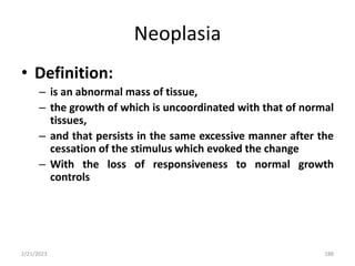 Neoplasia
• Definition:
– is an abnormal mass of tissue,
– the growth of which is uncoordinated with that of normal
tissues,
– and that persists in the same excessive manner after the
cessation of the stimulus which evoked the change
– With the loss of responsiveness to normal growth
controls
2/21/2023 188
 