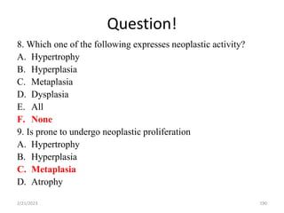 Question!
8. Which one of the following expresses neoplastic activity?
A. Hypertrophy
B. Hyperplasia
C. Metaplasia
D. Dysplasia
E. All
F. None
9. Is prone to undergo neoplastic proliferation
A. Hypertrophy
B. Hyperplasia
C. Metaplasia
D. Atrophy
2/21/2023 190
 