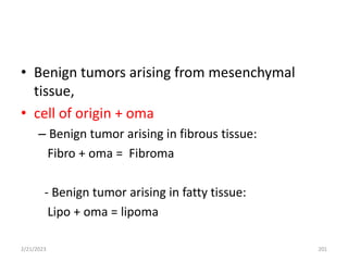 • Benign tumors arising from mesenchymal
tissue,
• cell of origin + oma
– Benign tumor arising in fibrous tissue:
Fibro + oma = Fibroma
- Benign tumor arising in fatty tissue:
Lipo + oma = lipoma
2/21/2023 201
 