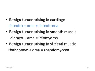 • Benign tumor arising in cartilage
chondro + oma = chondroma
• Benign tumor arising in smooth muscle
Leiomyo + oma = leiomyoma
• Benign tumor arising in skeletal muscle
Rhabdomyo + oma = rhabdomyoma
2/21/2023 202
 