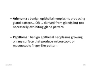 – Adenoma : benign epithelial neoplasms producing
gland pattern….OR … derived from glands but not
necessarily exhibiting gland pattern
– Papilloma : benign epithelial neoplasms growing
on any surface that produce microscopic or
macroscopic finger-like pattern
2/21/2023 205
 