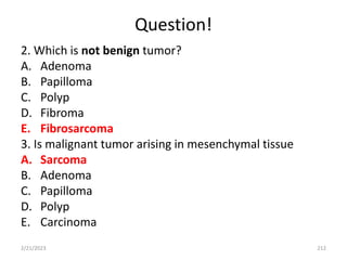 Question!
2. Which is not benign tumor?
A. Adenoma
B. Papilloma
C. Polyp
D. Fibroma
E. Fibrosarcoma
3. Is malignant tumor arising in mesenchymal tissue
A. Sarcoma
B. Adenoma
C. Papilloma
D. Polyp
E. Carcinoma
2/21/2023 212
 