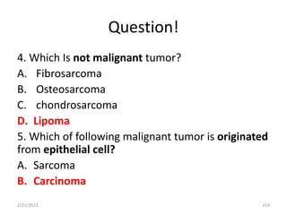 Question!
4. Which Is not malignant tumor?
A. Fibrosarcoma
B. Osteosarcoma
C. chondrosarcoma
D. Lipoma
5. Which of following malignant tumor is originated
from epithelial cell?
A. Sarcoma
B. Carcinoma
2/21/2023 214
 