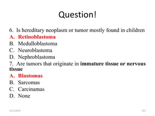 Question!
6. Is hereditary neoplasm or tumor mostly found in children
A. Retinoblastoma
B. Medulloblastoma
C. Neuroblastoma
D. Nephroblastoma
7. Are tumors that originate in immature tissue or nervous
tissue
A. Blastomas
B. Sarcomas
C. Carcinamas
D. None
2/21/2023 222
 