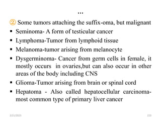 …
② Some tumors attaching the suffix-oma, but malignant
 Seminoma- A form of testicular cancer
 Lymphoma-Tumor from lymphoid tissue
 Melanoma-tumor arising from melanocyte
 Dysgerminoma- Cancer from germ cells in female, it
mostly occurs in ovaries,but can also occur in other
areas of the body including CNS
 Glioma-Tumor arising from brain or spinal cord
 Hepatoma - Also called hepatocellular carcinoma-
most common type of primary liver cancer
2/21/2023 223
 