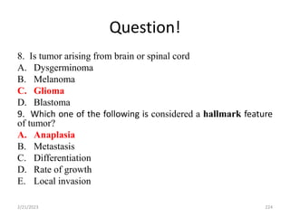 Question!
8. Is tumor arising from brain or spinal cord
A. Dysgerminoma
B. Melanoma
C. Glioma
D. Blastoma
9. Which one of the following is considered a hallmark feature
of tumor?
A. Anaplasia
B. Metastasis
C. Differentiation
D. Rate of growth
E. Local invasion
2/21/2023 224
 