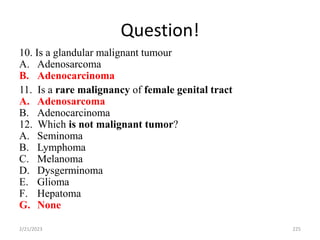 Question!
10. Is a glandular malignant tumour
A. Adenosarcoma
B. Adenocarcinoma
11. Is a rare malignancy of female genital tract
A. Adenosarcoma
B. Adenocarcinoma
12. Which is not malignant tumor?
A. Seminoma
B. Lymphoma
C. Melanoma
D. Dysgerminoma
E. Glioma
F. Hepatoma
G. None
2/21/2023 225
 