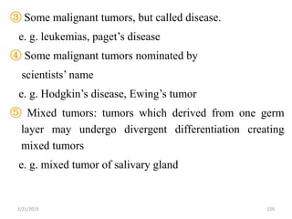 ③ Some malignant tumors, but called disease.
e. g. leukemias, paget’s disease
④ Some malignant tumors nominated by
scientists’ name
e. g. Hodgkin’s disease, Ewing’s tumor
⑤ Mixed tumors: tumors which derived from one germ
layer may undergo divergent differentiation creating
mixed tumors
e. g. mixed tumor of salivary gland
2/21/2023 226
 