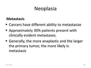 Neoplasia
Metastasis
 Cancers have different ability to metastasize
 Approximately 30% patients present with
clinically evident metastases.
 Generally, the more anaplastic and the larger
the primary tumor, the more likely is
metastasis
2/21/2023 246
 