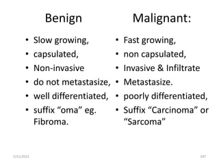 Benign Malignant:
• Slow growing,
• capsulated,
• Non-invasive
• do not metastasize,
• well differentiated,
• suffix “oma” eg.
Fibroma.
• Fast growing,
• non capsulated,
• Invasive & Infiltrate
• Metastasize.
• poorly differentiated,
• Suffix “Carcinoma” or
“Sarcoma”
2/21/2023 247
 