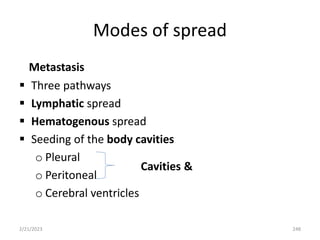 Modes of spread
Metastasis
 Three pathways
 Lymphatic spread
 Hematogenous spread
 Seeding of the body cavities
o Pleural
o Peritoneal
o Cerebral ventricles
2/21/2023 248
Cavities &
 