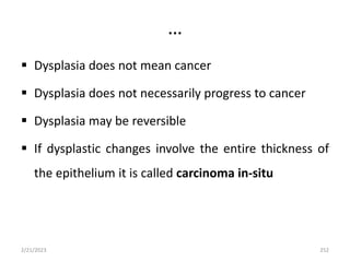 …
 Dysplasia does not mean cancer
 Dysplasia does not necessarily progress to cancer
 Dysplasia may be reversible
 If dysplastic changes involve the entire thickness of
the epithelium it is called carcinoma in-situ
2/21/2023 252
 