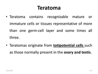 Teratoma
• Teratoma contains recognizable mature or
immature cells or tissues representative of more
than one germ-cell layer and some times all
three.
• Teratomas originate from totipotential cells such
as those normally present in the ovary and testis.
2/21/2023 257
 