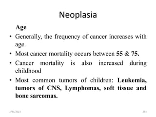 Neoplasia
Age
• Generally, the frequency of cancer increases with
age.
• Most cancer mortality occurs between 55 & 75.
• Cancer mortality is also increased during
childhood
• Most common tumors of children: Leukemia,
tumors of CNS, Lymphomas, soft tissue and
bone sarcomas.
2/21/2023 263
 