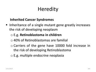 Heredity
Inherited Cancer Syndromes
 Inheritance of a single mutant gene greatly increases
the risk of developing neoplasm
o E.g. Retinoblastoma in children
o 40% of Retinoblastomas are familial
o Carriers of the gene have 10000 fold increase in
the risk of developing Retinoblastoma
o E.g. multiple endocrine neoplasia
2/21/2023 265
 