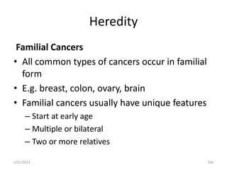 Heredity
Familial Cancers
• All common types of cancers occur in familial
form
• E.g. breast, colon, ovary, brain
• Familial cancers usually have unique features
– Start at early age
– Multiple or bilateral
– Two or more relatives
2/21/2023 266
 